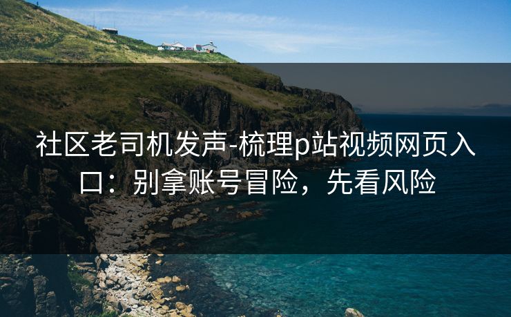 社区老司机发声-梳理p站视频网页入口：别拿账号冒险，先看风险