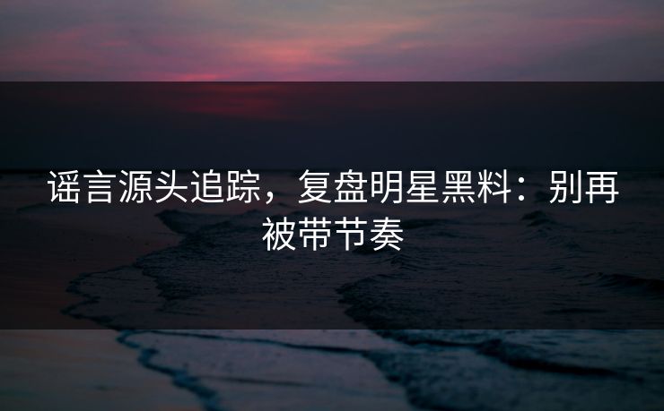 谣言源头追踪，复盘明星黑料：别再被带节奏