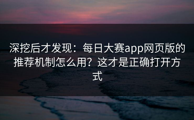 深挖后才发现：每日大赛app网页版的推荐机制怎么用？这才是正确打开方式