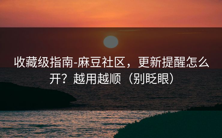收藏级指南-麻豆社区，更新提醒怎么开？越用越顺（别眨眼）