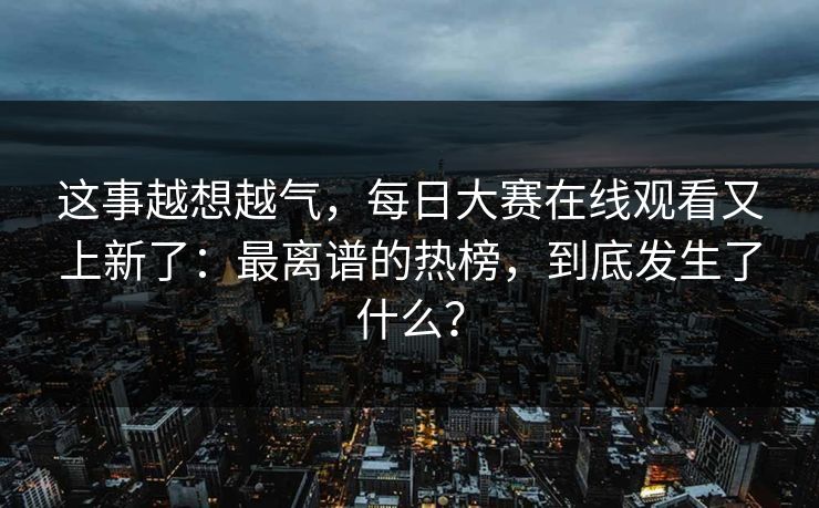 这事越想越气，每日大赛在线观看又上新了：最离谱的热榜，到底发生了什么？