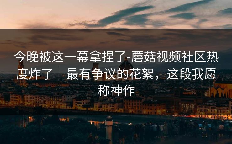 今晚被这一幕拿捏了-蘑菇视频社区热度炸了｜最有争议的花絮，这段我愿称神作