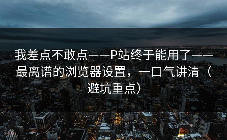 我差点不敢点——P站终于能用了——最离谱的浏览器设置，一口气讲清（避坑重点）
