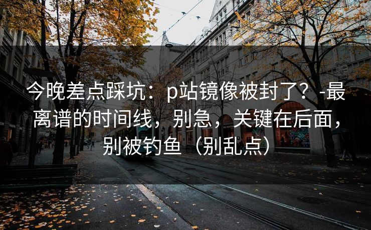 今晚差点踩坑：p站镜像被封了？-最离谱的时间线，别急，关键在后面，别被钓鱼（别乱点）