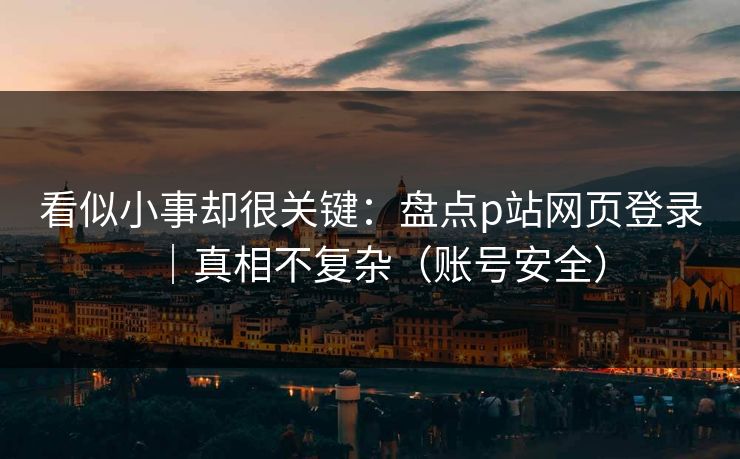 看似小事却很关键：盘点p站网页登录｜真相不复杂（账号安全）