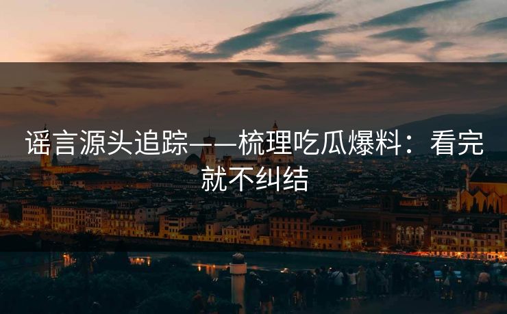 谣言源头追踪——梳理吃瓜爆料：看完就不纠结
