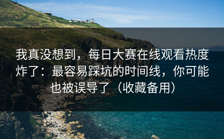 我真没想到，每日大赛在线观看热度炸了：最容易踩坑的时间线，你可能也被误导了（收藏备用）