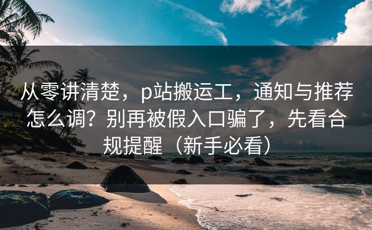 从零讲清楚，p站搬运工，通知与推荐怎么调？别再被假入口骗了，先看合规提醒（新手必看）