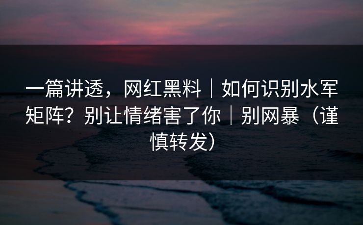 一篇讲透，网红黑料｜如何识别水军矩阵？别让情绪害了你｜别网暴（谨慎转发）