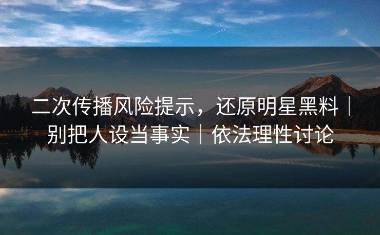 二次传播风险提示，还原明星黑料｜别把人设当事实｜依法理性讨论