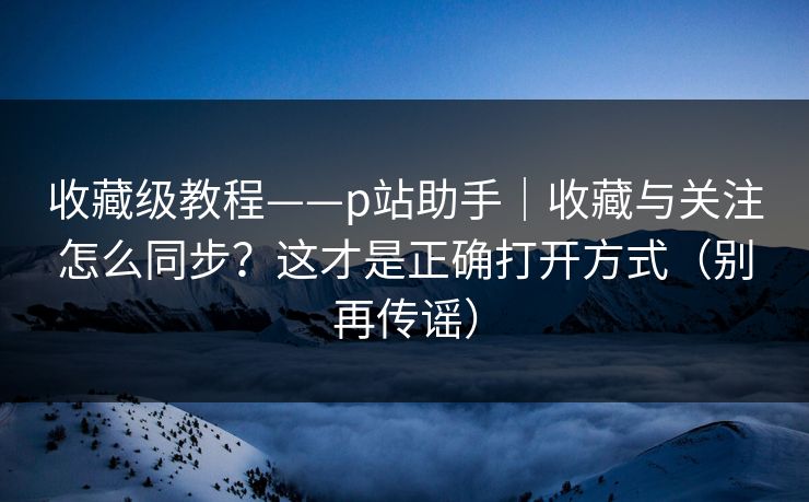 收藏级教程——p站助手｜收藏与关注怎么同步？这才是正确打开方式（别再传谣）