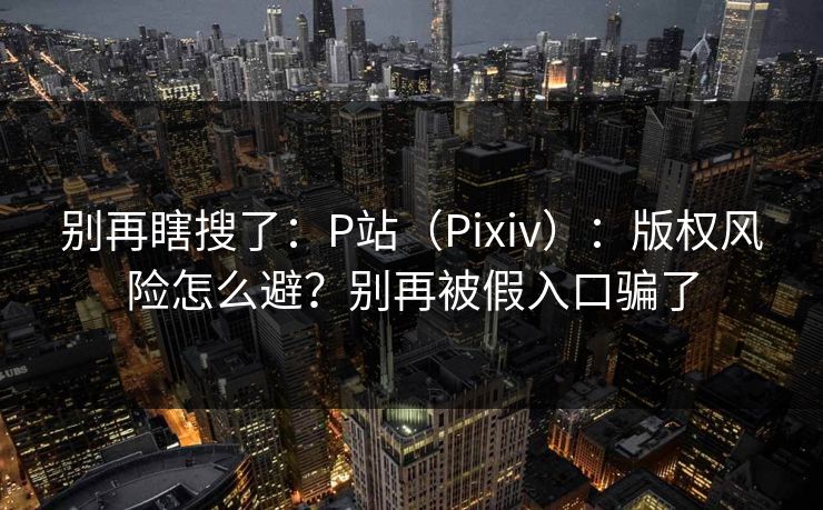 别再瞎搜了：P站（Pixiv）：版权风险怎么避？别再被假入口骗了