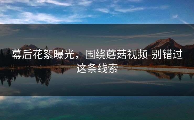 幕后花絮曝光，围绕蘑菇视频-别错过这条线索