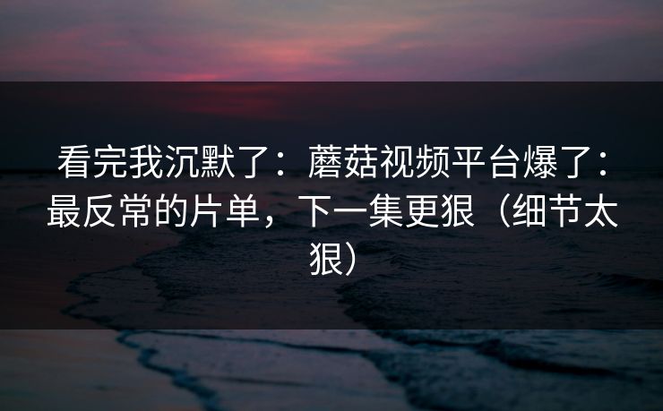 看完我沉默了：蘑菇视频平台爆了：最反常的片单，下一集更狠（细节太狠）