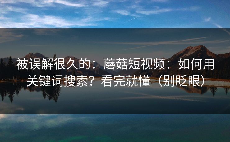 被误解很久的：蘑菇短视频：如何用关键词搜索？看完就懂（别眨眼）