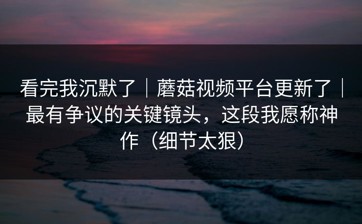 看完我沉默了｜蘑菇视频平台更新了｜最有争议的关键镜头，这段我愿称神作（细节太狠）