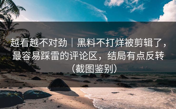 越看越不对劲｜黑料不打烊被剪辑了，最容易踩雷的评论区，结局有点反转（截图鉴别）