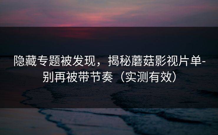 隐藏专题被发现，揭秘蘑菇影视片单-别再被带节奏（实测有效）