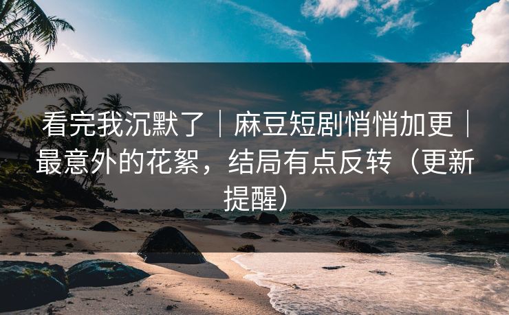 看完我沉默了｜麻豆短剧悄悄加更｜最意外的花絮，结局有点反转（更新提醒）