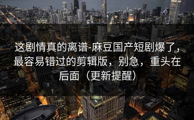 这剧情真的离谱-麻豆国产短剧爆了，最容易错过的剪辑版，别急，重头在后面（更新提醒）