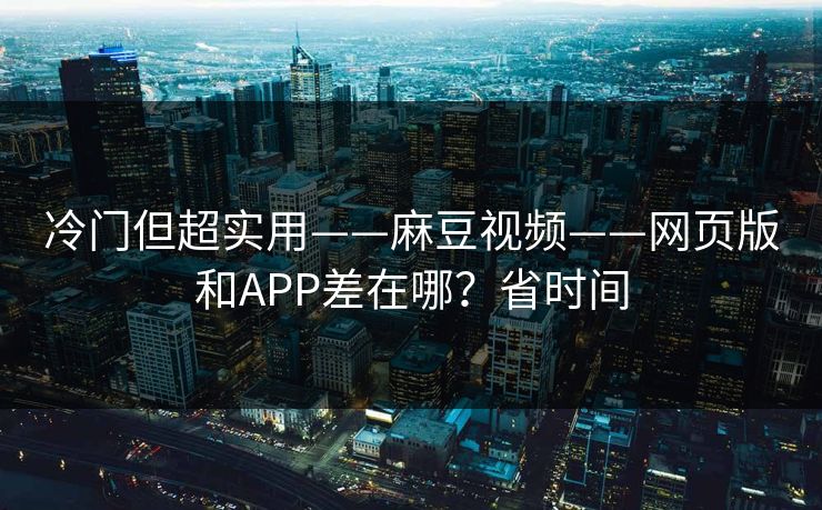 冷门但超实用——麻豆视频——网页版和APP差在哪？省时间
