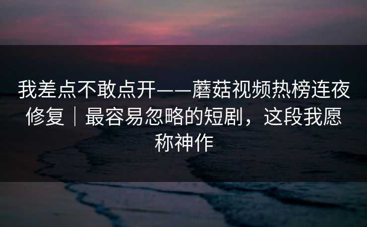 我差点不敢点开——蘑菇视频热榜连夜修复｜最容易忽略的短剧，这段我愿称神作