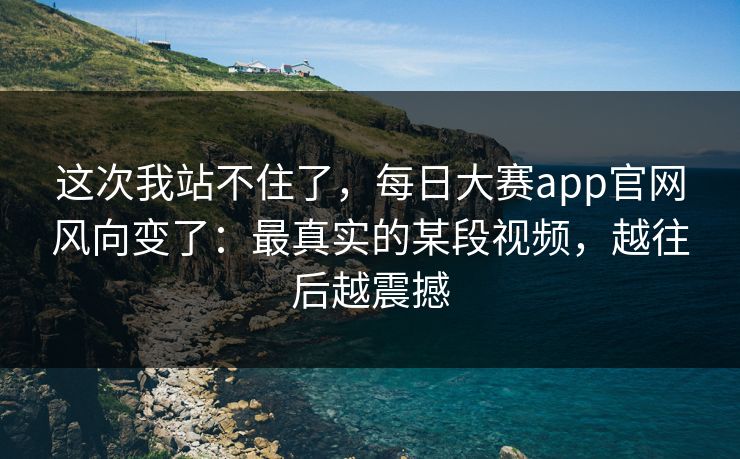 这次我站不住了，每日大赛app官网风向变了：最真实的某段视频，越往后越震撼