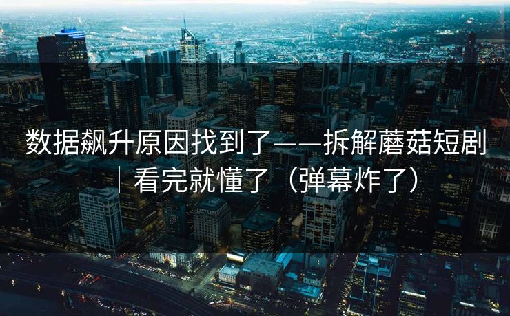 数据飙升原因找到了——拆解蘑菇短剧｜看完就懂了（弹幕炸了）