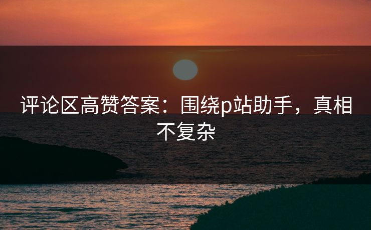 评论区高赞答案：围绕p站助手，真相不复杂