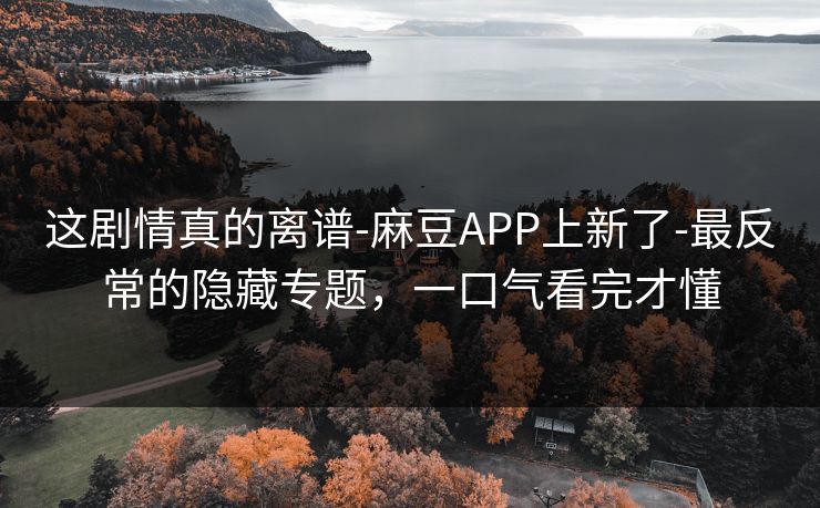 这剧情真的离谱-麻豆APP上新了-最反常的隐藏专题，一口气看完才懂