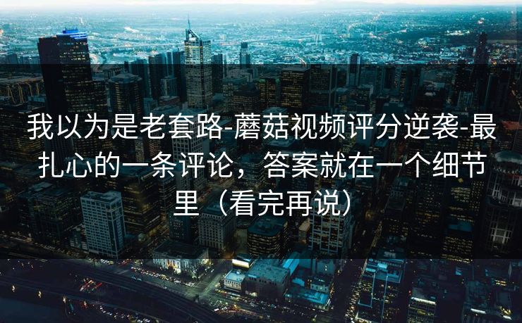 我以为是老套路-蘑菇视频评分逆袭-最扎心的一条评论，答案就在一个细节里（看完再说）