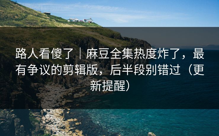 路人看傻了｜麻豆全集热度炸了，最有争议的剪辑版，后半段别错过（更新提醒）