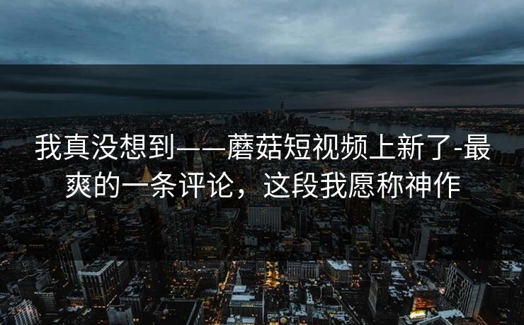 我真没想到——蘑菇短视频上新了-最爽的一条评论，这段我愿称神作