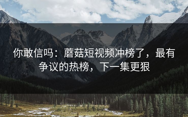 你敢信吗：蘑菇短视频冲榜了，最有争议的热榜，下一集更狠