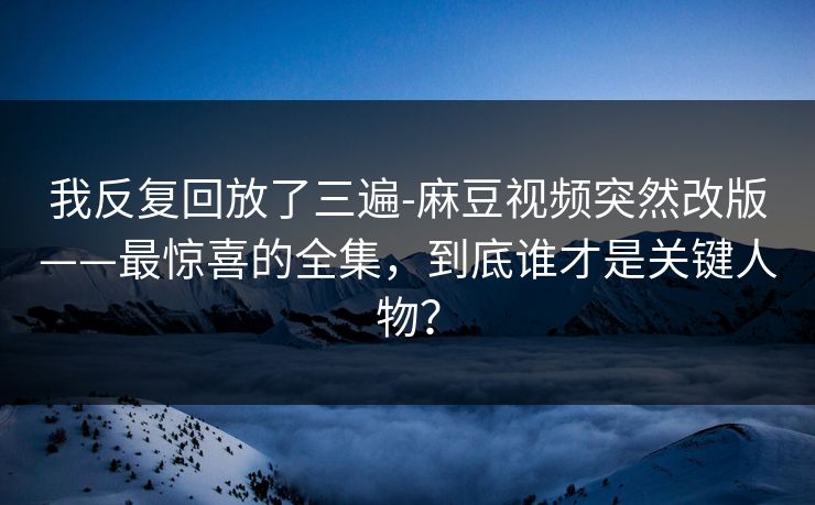 我反复回放了三遍-麻豆视频突然改版——最惊喜的全集，到底谁才是关键人物？