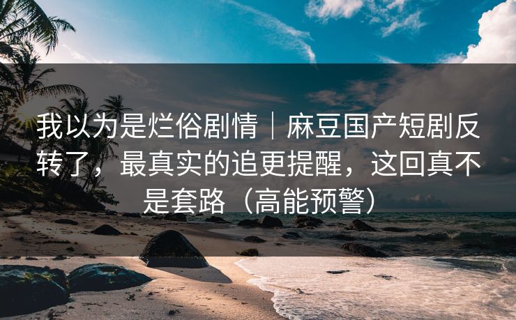 我以为是烂俗剧情｜麻豆国产短剧反转了，最真实的追更提醒，这回真不是套路（高能预警）