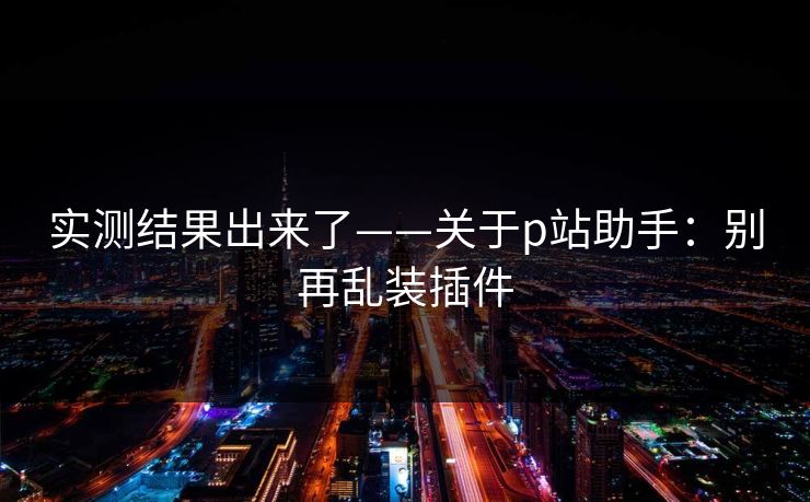 实测结果出来了——关于p站助手：别再乱装插件