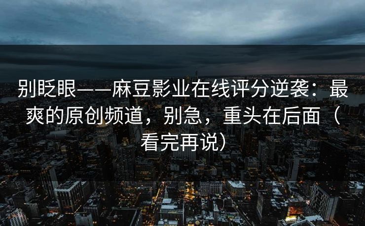 别眨眼——麻豆影业在线评分逆袭：最爽的原创频道，别急，重头在后面（看完再说）