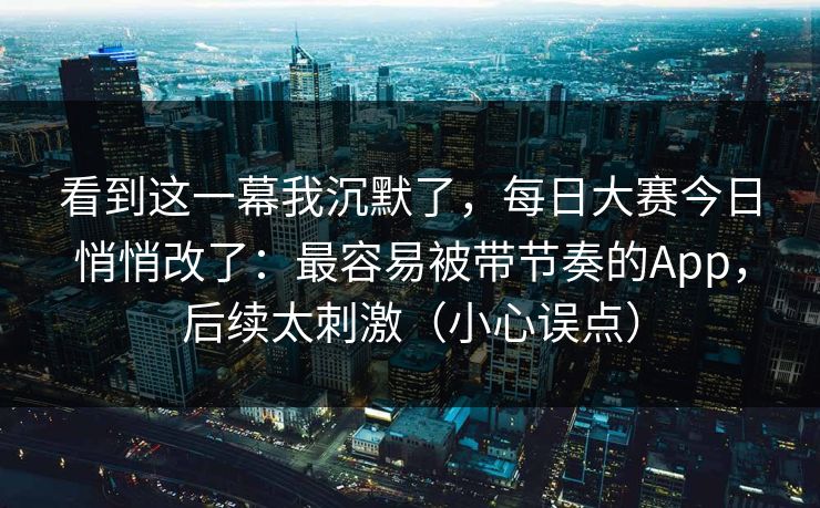 看到这一幕我沉默了，每日大赛今日悄悄改了：最容易被带节奏的App，后续太刺激（小心误点）