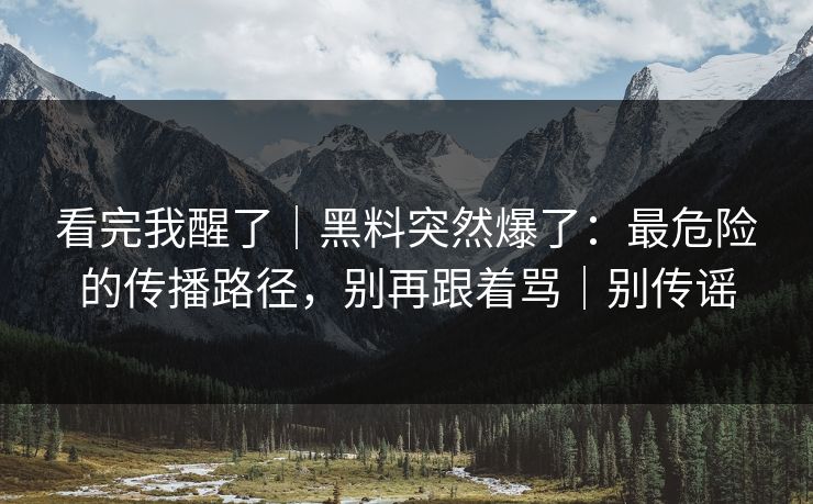 看完我醒了｜黑料突然爆了：最危险的传播路径，别再跟着骂｜别传谣