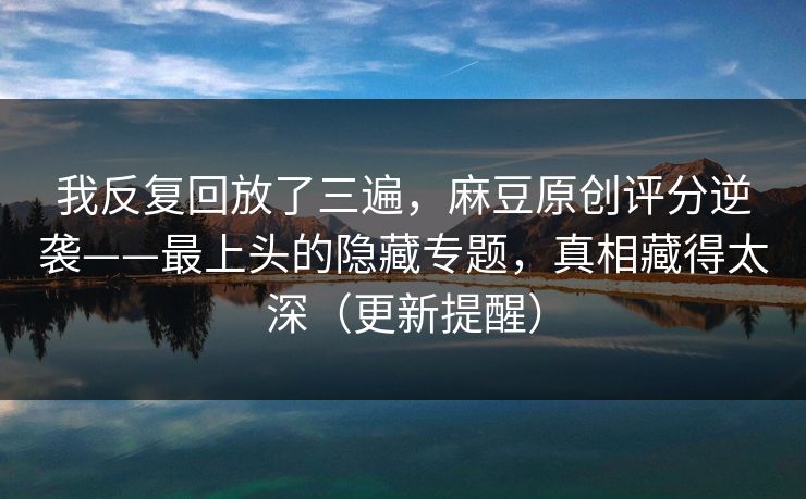 我反复回放了三遍，麻豆原创评分逆袭——最上头的隐藏专题，真相藏得太深（更新提醒）