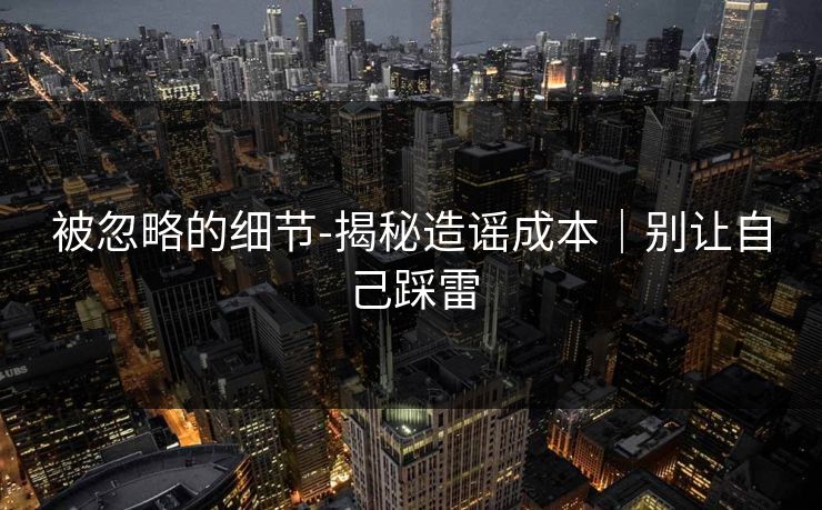 被忽略的细节-揭秘造谣成本｜别让自己踩雷