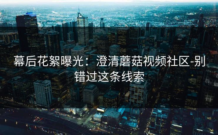 幕后花絮曝光：澄清蘑菇视频社区-别错过这条线索
