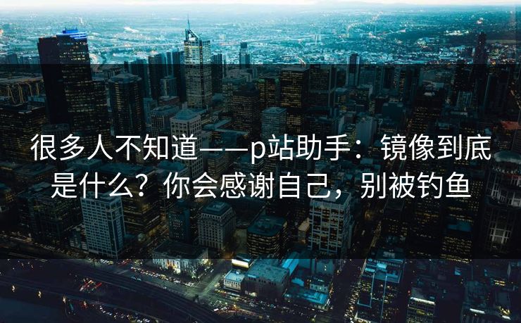 很多人不知道——p站助手：镜像到底是什么？你会感谢自己，别被钓鱼