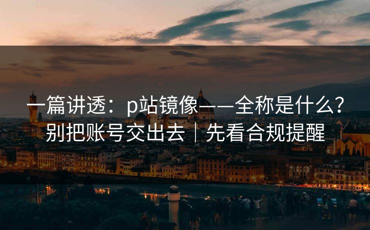一篇讲透：p站镜像——全称是什么？别把账号交出去｜先看合规提醒