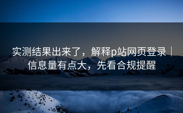 实测结果出来了，解释p站网页登录｜信息量有点大，先看合规提醒