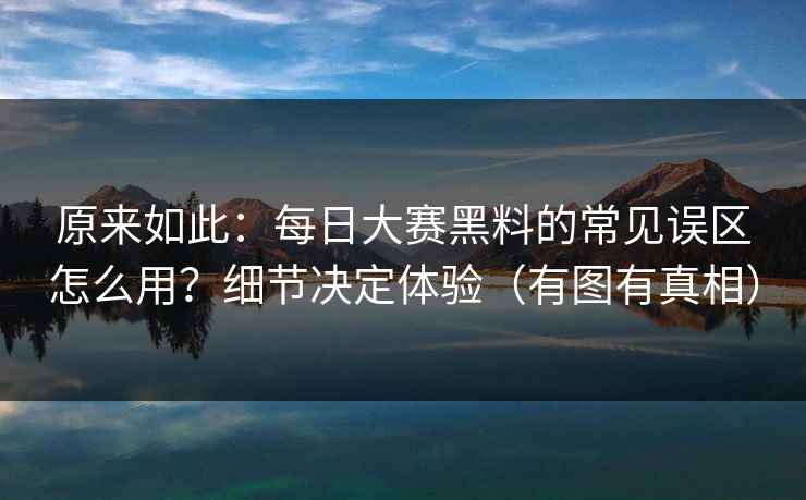 原来如此：每日大赛黑料的常见误区怎么用？细节决定体验（有图有真相）