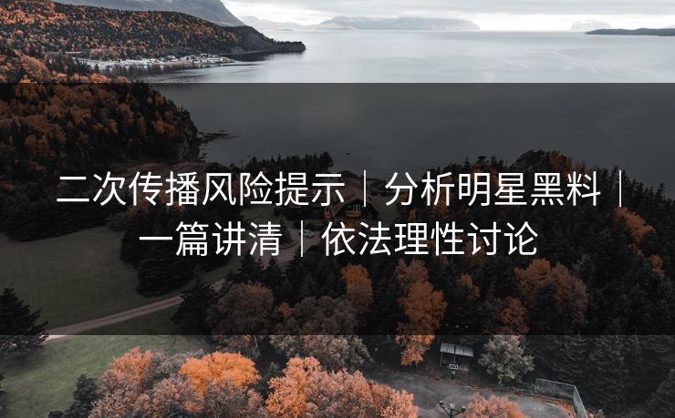 二次传播风险提示｜分析明星黑料｜一篇讲清｜依法理性讨论