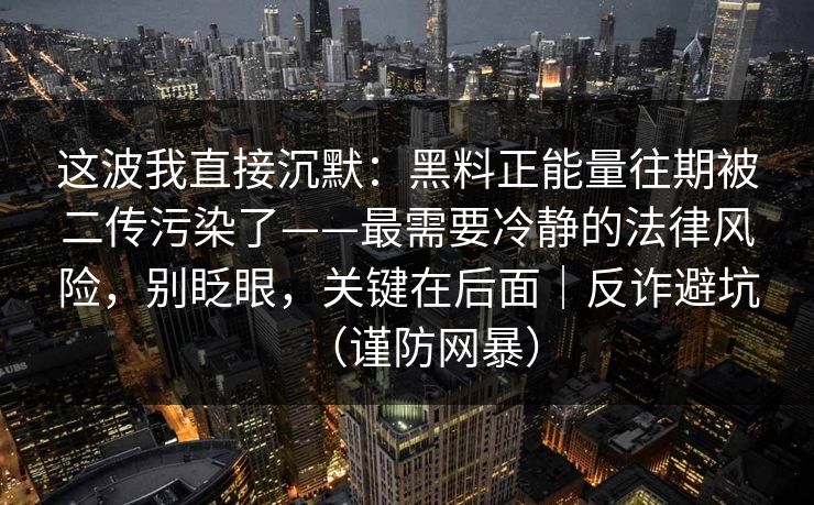 这波我直接沉默：黑料正能量往期被二传污染了——最需要冷静的法律风险，别眨眼，关键在后面｜反诈避坑（谨防网暴）