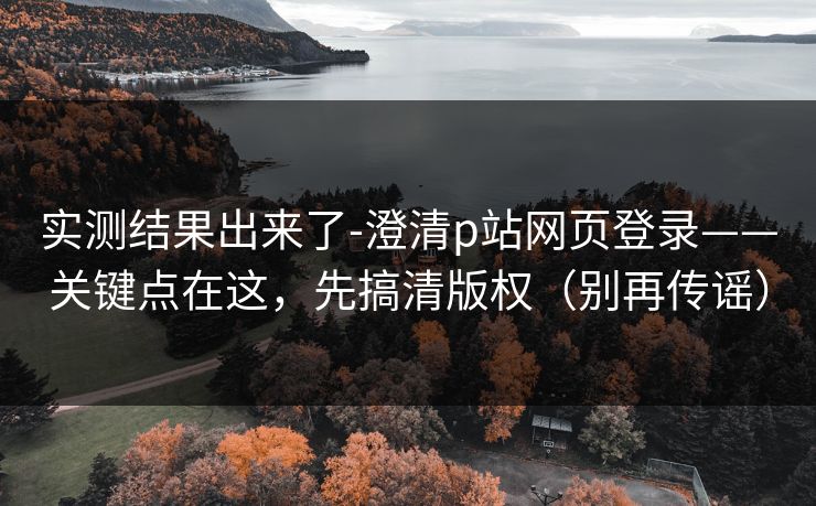 实测结果出来了-澄清p站网页登录——关键点在这，先搞清版权（别再传谣）